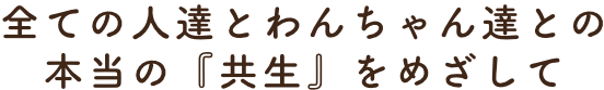 全ての人達とわんちゃん達との本当の『共生』をめざして