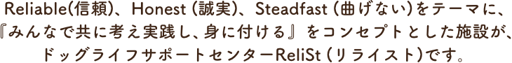Steadfast (曲げない)をテーマに、『みんなで共に考え実践し、身に付ける』をコンセプトとした施設が、ドッグライフサポートセンターReliSt (リライスト)です。